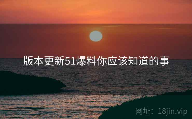 版本更新51爆料你应该知道的事