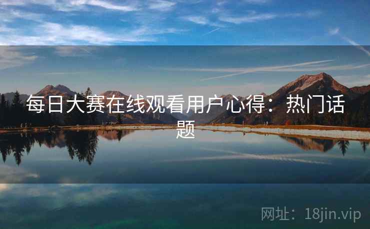 每日大赛在线观看用户心得：热门话题