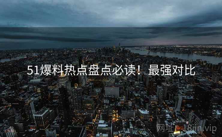51爆料热点盘点必读！最强对比
