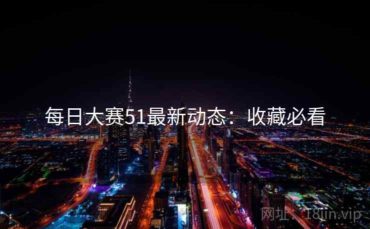 每日大赛51最新动态：收藏必看