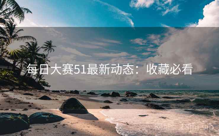 每日大赛51最新动态：收藏必看