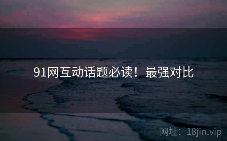 91网互动话题必读！最强对比