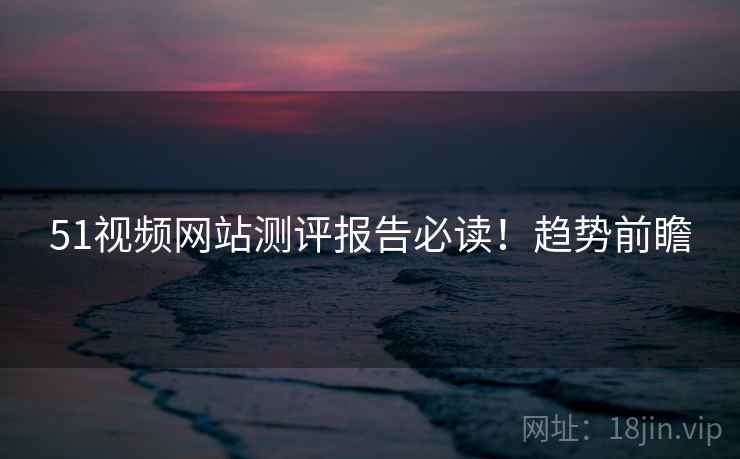 51视频网站测评报告必读！趋势前瞻