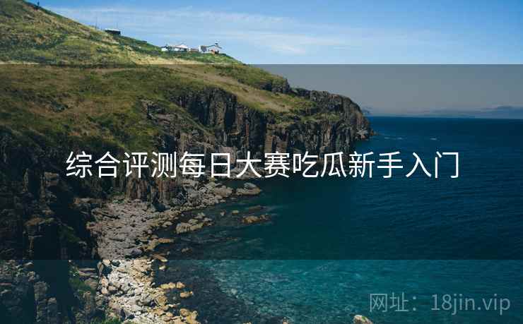 综合评测每日大赛吃瓜新手入门