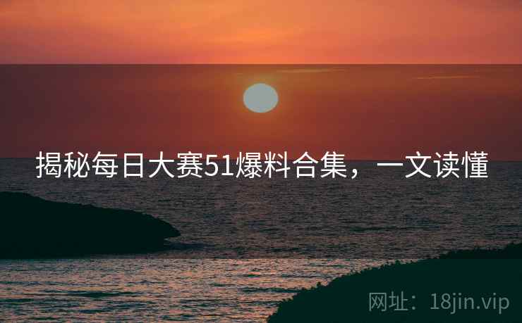 揭秘每日大赛51爆料合集，一文读懂