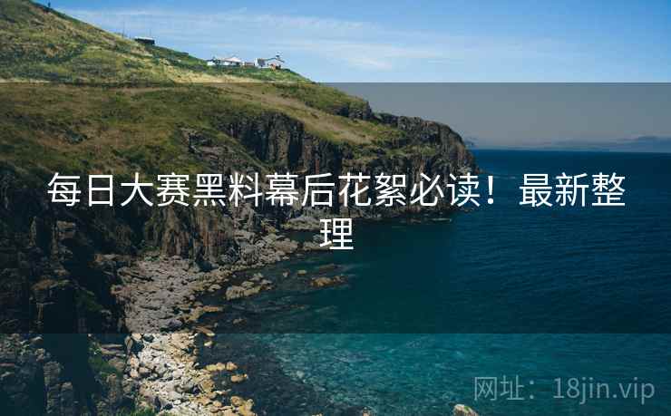 每日大赛黑料幕后花絮必读！最新整理