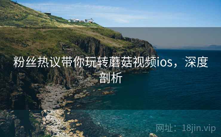 粉丝热议带你玩转蘑菇视频ios，深度剖析