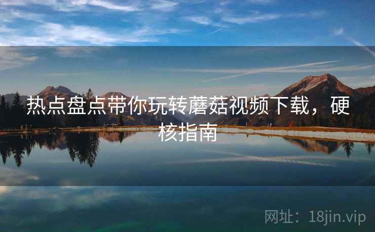 热点盘点带你玩转蘑菇视频下载，硬核指南