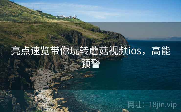 亮点速览带你玩转蘑菇视频ios，高能预警
