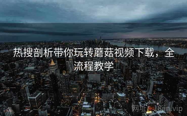 热搜剖析带你玩转蘑菇视频下载，全流程教学