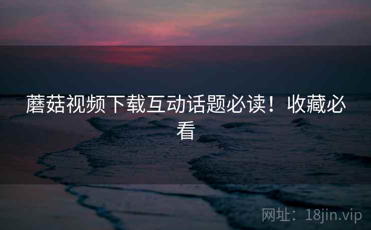 蘑菇视频下载互动话题必读！收藏必看