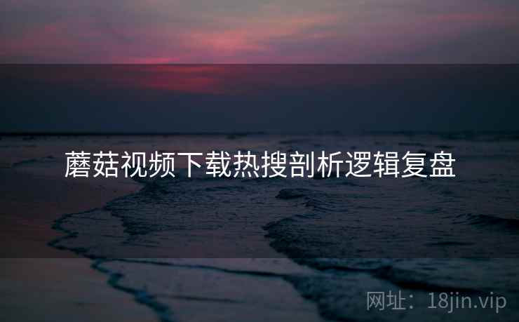 蘑菇视频下载热搜剖析逻辑复盘