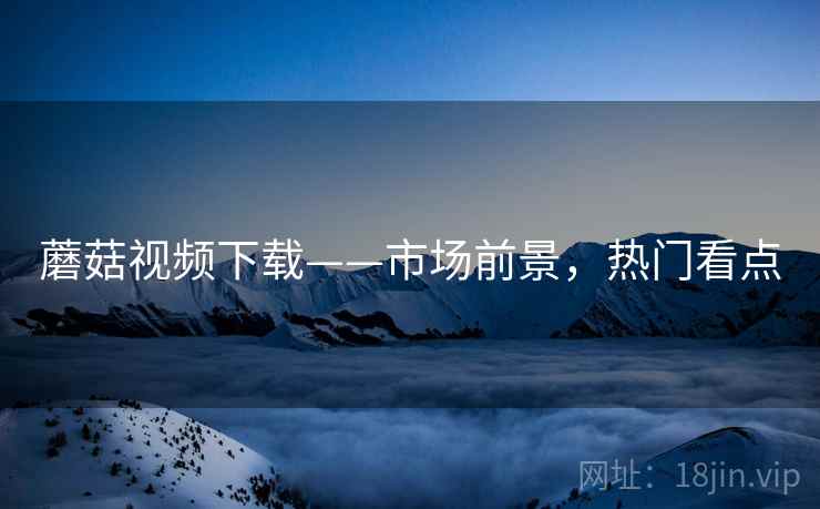 蘑菇视频下载——市场前景，热门看点