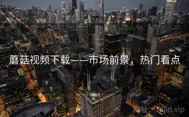 蘑菇视频下载——市场前景，热门看点