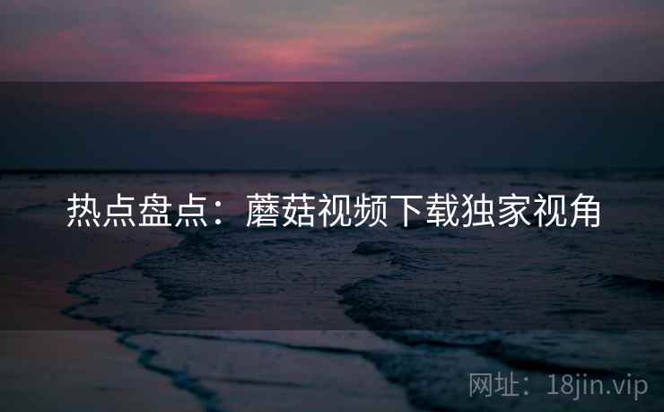 热点盘点：蘑菇视频下载独家视角