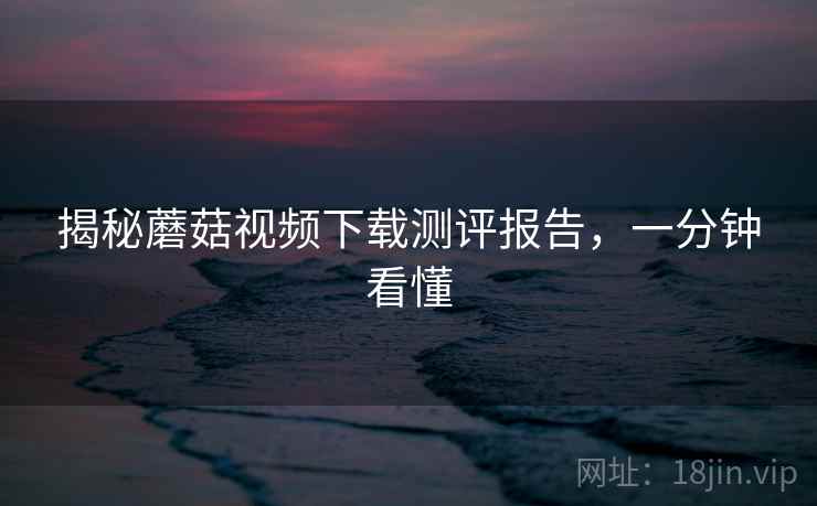 揭秘蘑菇视频下载测评报告，一分钟看懂