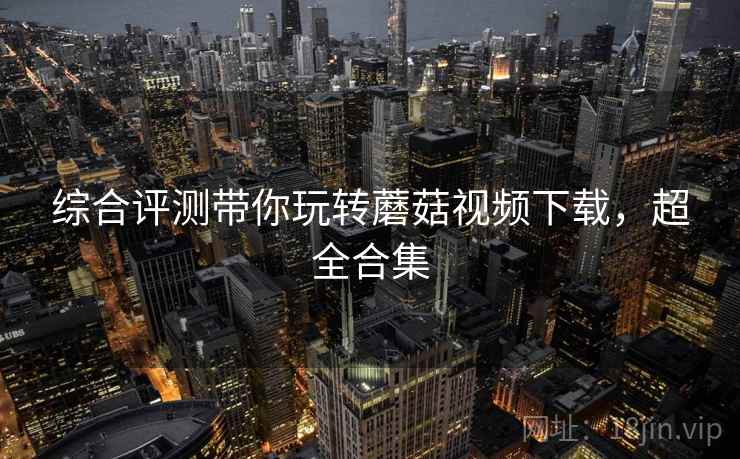 综合评测带你玩转蘑菇视频下载,超全合集